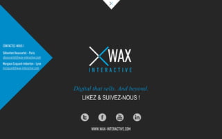 Digital that sells. And beyond.
LIKEZ & SUIVEZ-NOUS !
WAX
I N T E R A C T I V E
WWW.WAX-INTERACTIVE.COM
CONTACTEZ-NOUS !
Sébastien Beauvarlet – Paris
sbeauvarlet@wax-interactive.com
Margaux Coquard-Imberton - Lyon
mcoquard@wax-interactive.com
 