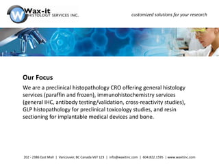customized solutions for your research




Our Focus
We are a preclinical histopathology CRO offering general histology
services (paraffin and frozen), immunohistochemistry services
(general IHC, antibody testing/validation, cross-reactivity studies),
GLP histopathology for preclinical toxicology studies, and resin
sectioning for implantable medical devices and bone.




202 - 2386 East Mall | Vancouver, BC Canada V6T 1Z3 | info@waxitinc.com | 604.822.1595 | www.waxitinc.com
 