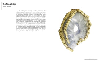 Architecture of (Wet)Land Building 64
Shifting Edge
	 In analyzing the site’s edge condition, it was seen that
edges are present in several moments on the site, not just where
the land and water meet. These variations of the edge are seen
in five different categories consisting of the dense edge, stable
edge, soft edge, gradient edge, and moving edge. The dense
edge consists of an area of firm land that is furthest away from the
water’s edge that contains the most healthy vegetation, while the
stable edge consists of an area of land not directly by the water’s
edge that contains some vegetation. The soft edge is the edge
that is most clear to the human eye, where we can visually see
the boundary where land and water meet. Although this edge
appears to be clear, the land does not drastically stop when the
water touches the land. The land continues below the surface
of the water, creating the gradient edge. The last edge present
in the Wax Lake Delta is the moving edge, which is the most
dynamic edge which is physically embodied by water. Because
the water is in a constant state of motion, the moving edge
directly effects each of the other edges on the site.
Alexis Malone
 