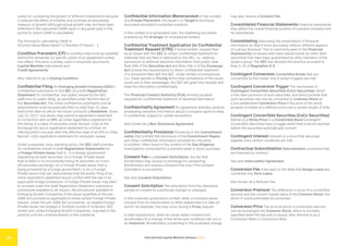 International Capital Markets Glossary 2023
15
useful for comparing the growth of different investments because
it reduces the effect of volatility and provides an annualized
measure of growth (although actual growth may not have been
reflected in the calculated CAGR value in any given year of the
period for which CAGR is calculated).
The formula for calculating CAGR is
((Current Value/Base Value)^(1/Number of Years)) - 1.
Condition Precedent (CP) A condition that must be satisfied
before the remainder (or specific parts) of an agreement comes
into effect. This term is widely used in corporate documents,
Capital Markets instruments and
Credit Agreements.
Also referred to as a Closing Condition.
Confidential Filing An Emerging Growth Company (EGC)’s
confidential submission to the SEC of a draft Registration
Statement for confidential, non-public review by the SEC
staff prior to public filing, as permitted under Section 6(e) of
the Securities Act. The initial confidential submission and all
amendments must be publically filed no later than 21 days
before the date on which the issuer conducts a Roadshow. Since
July 10, 2017, any issuer may submit a registration statement
in connection with an IPO, an initial registration statement for
the listing of a class of securities under Section 12(b) of the
Exchange Act and a registration statement for a follow-on
offering within one year after the effective date of an IPO or initial
Section 12(b) registration statement for nonpublic review.
Under a separate, long-standing policy, the SEC staff provides
for confidential review of draft Registration Statements for
a Foreign Private Issuer that is : (i) a foreign government
registering its debt securities; (ii) a Foreign Private Issuer
that is listed or is concurrently listing its securities on a non-
US securities exchange; (iii) a Foreign Private Issuer that is
being privatized by a foreign government; or (iv) a Foreign
Private Issuer that can demonstrate that the public filing of an
initial registration statement would conflict with the law of an
applicable foreign jurisdiction. A Foreign Private Issuer may elect
to proceed under the draft Registration Statement submission
procedures available to all issuers, the procedures available to
Emerging Growth Companies (if the issuer qualifies) or the pre-
JOBS Act procedures applicable to these certain Foreign Private
Issuers. Under the pre-JOBS Act procedures, an eligible Foreign
Private Issuer can engage in multiple rounds of nonpublic SEC
review and, unlike Emerging Growth Companies, may wait to file
publicly until the commencement of the roadshow.
Confidential Information Memorandum In the context
of a Private Placement, the issuer’s or Target’s disclosure
document provided to potential investors.
In the context of a syndicated loan, the marketing document
prepared by the Arranger for prospective lenders.
Confidential Treatment Application (or Confidential
Treatment Request (CTR)) A formal written request filed
by an issuer with the SEC to obtain confidential treatment for
materials that are filed or delivered to the SEC, i.e., seeking
permission to withhold sensitive information from public view.
Rule 406 of the Securities Act and Rule 24b-2 of the Exchange
Act provide the requirements to obtain confidential treatment
of a document filed with the SEC. Under limited circumstances
(i.e., trade secrets or Pricing terms that competitors of the issuer
could use to their advantage), the SEC will grant this request and
treat the information confidentially.
The Financial Conduct Authority (FCA) similarly accepts
requests for confidential treatment of sensitive information.
Confidentiality Agreement An agreement whereby persons
possessing sensitive information about a company agree to keep
it confidential, subject to certain exceptions.
Also known as a Non-Disclosure Agreement.
Confidentiality Provisions Provisions in the Commitment
Letter that prohibit the disclosure of the Commitment Papers
and other confidential information provided by one party
to another; often found in the context of the Due Diligence
investigation conducted for a planned asset or stock purchase.
Consent Fee In a Consent Solicitation, the fee that
bondholders may receive in exchange for consenting.
Bondholders will receive a Consent Fee only if the Consent
Solicitation is successful.
See also Consent Solicitation.
Consent Solicitation The solicitation from the interested
parties of consent to a particular change (or changes).
In the corporate governance context, when a company seeks
consent from its shareholders or other stakeholders to take an
action; for example, this may occur during a Proxy dispute.
In debt transactions, when an issuer seeks consent from
bondholders to a change of the terms and conditions set out in
an Indenture. Bondholders consenting to the proposed change
may also receive a Consent Fee.
Consolidated Financial Statements Financial statements
that reflect the overall financial position of a parent company and
its subsidiaries.
Consolidating Describing the presentation of financial
information so that it more accurately reflects different aspects
of a group structure. This is commonly seen in the Financial
Statement(s) of issuers who have issued bonds (or other debt
securities) that have been guaranteed by other members of the
issuer’s group. The SEC has allowed this practice pursuant to
Rule 3-10 of Regulation S-X.
Contingent Conversion Convertible Bonds that are
convertible by the holder only if certain triggers are met.
Contingent Conversion Trigger The mechanism in
Contingent Convertible Securities (CoCo Securities), which
is the main provision of such securities, and which provide that
such securities can only be converted to Common Stock at
a pre-established Conversion Price if the price of the stock
exceeds or trades at a defined price over a certain length of time.
Contingent Convertible Securities (CoCo Securities)
Similar to a Strike Price in a Convertible Bond Contingent
Convertible Securities have a trigger event that must be reached
before the securities automatically convert.
Contingent Interest Interest on a bond that becomes
payable once certain conditions are met.
Contractual Subordination Subordination provisions that
are imposed by contract.
See also Intercreditor Agreement.
Conversion Fee A fee paid on the date that Bridge Loans are
converted into Term Loans.
Also known as a Rollover Fee.
Conversion Premium The difference in price of a convertible
security and the current market value of the Common Stock into
which it could potentially be converted.
Conversion Price The price at which a convertible security
can be exchanged into Common Stock, which is normally
specified when the security is issued. Also referred to as a
Conversion Ratio or Conversion Rate.
 