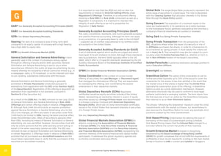 International Capital Markets Glossary 2023
27
G
GAAP See Generally Accepted Accounting Principles (GAAP).
GAAS See Generally Accepted Auditing Standards.
GDRs See Global Depositary Receipts.
Gearing The ratio of a company’s level of long-term debt
compared to its equity capital. A company with a high Gearing
has a high debt to equity ratio.
GEM See Growth Enterprise Market (GEM).
General Solicitation and General Advertising A term
generally used in the context of a business raising capital
through an offering of equity and/or debt securities. General
Solicitation and General Advertising is said to occur when
securities are offered to the public at large via advertising (by any
means) whereby the recipients of which cannot be limited (e.g., in
a newspaper, radio, or TV broadcast, or on the internet) and have
no pre-existing, substantive relationship with the issuer.
General Solicitation and General Advertising is generally
prohibited in Private Placements conducted pursuant to
exemptions from registration with the SEC under Section 4(a)(2)
of the Securities Act. Registration of the offering is required if an
exemption from registration is not available, pursuant to
Section 5 of the Securities Act.
As a result of the JOBS Act, the SEC removed its ban (July 2013)
on General Solicitation and General Advertising in Rule 144A
Offerings and certain offerings made in reliance of Regulation
D. Although Rule 144A did not include an express prohibition
against General Solicitation or General Advertising, prior to the
2013 rule changes, all offers and sales of securities under Rule
144A had to be limited to QIBs, having the same practical effect.
Under the amended rules, offers of securities to persons other
than QIBs, including by means of General Solicitation or General
Advertising, are now permitted. However, the securities must still
only be sold to persons that the seller and any person acting on
behalf of the seller reasonably believe are QIBs. The SEC also
removed its ban on General Solicitation and General Advertising
in certain Regulation D Offerings made in reliance of Rule 506(c)
provided that all purchasers are Accredited Investors and the
issuer takes reasonable steps to verify that the purchasers of the
securities are Accredited Investors.
It is important to note that the JOBS Act did not alter the
requirements in relation to Directed Selling Efforts under
Regulation S Offerings. Therefore, in a concurrent offering
involving a Rule 506(c) or Rule 144A component as well as a
Regulation S component, it is important to maintain the
integrity of each offering so as not to jeopardize the
Regulation S Safe Harbor.
Generally Accepted Accounting Principles (GAAP)
The rules, conventions, standards, and norms generally accepted
and used for financial accounting. Although the term can apply
to any jurisdiction, it is generally taken to refer to the US GAAP
– a specific set of codified rules adhered to by certified public
accountants in the United States.
Generally Accepted Auditing Standards (or GAAS)
A set of standards against which audits are judged and which
most audit firms will endeavor to meet. Although these standards
vary by jurisdiction, the term GAAS typically refers to the US
GAAS, which refer to 10 specific standards developed by the US
Auditing Standards Board of the American Institute of Certified
Public Accountants.
GFMA See Global Financial Markets Association (GFMA).
Global Coordinator In the context of a cross-border
offering of securities, the Lead Manager or Placement Agent
that manages the international offering. They are responsible
for overseeing the offering, and coordinating the several
underwriters in their respective markets.
Global Depositary Receipts (GDRs) Negotiable
certificates issued as equity securities outside of the United
States, representing an ownership interest in a pool of equity
securities issued by a Foreign Private Issuer and denominated
in a foreign currency. Compare with American Depositary
Receipts (ADRs), which are US dollar denominated certificates
issued in the United States that represent interests in securities
of a Foreign Private Issuer.
See also Depositary Receipts (DRs).
Global Financial Markets Association (GFMA) An
alliance comprising the Association of Financial Markets
in Europe (AFME), the Asia Securities Industry & Financial
Markets Association (ASIFMA) and the Securities Industry
and Financial Markets Association (SIFMA) representing the
common interests of the world’s financial and capital market
participants. It addresses the global regulatory agenda and
promotes coordinated advocacy efforts.
Global Note The single Global Note produced to represent the
entire issue of securities in a bond issue. The note is deposited
with the Clearing System that allocates interests in the Global
Note through the Book-Entry system.
Going Concern The evaluation of a business based on the
value and sustainability of its operations as a viable business
for the foreseeable future, generally evaluated at the time that a
company’s financial statements are audited or reviewed.
Going Dark See Going Private Transaction.
Going Private Transaction From the perspective of the
SEC, situations where either the issuer of a security or one of
its Affiliates purchases the shares. In order for a transaction to
be considered as “going private,” it must satisfy the criteria set
out in Rule 13e-3. The transaction may also be subject to court
scrutiny under the Entire Fairness Test (i.e., whether or not it is
fair to Non-Affiliate holders of the issuer’s securities).
Golden Parachute A generous severance package granted to
senior Executive Officers.
Greenlight See Einhorn.
GreenShoe Option The option of the underwriter to call for
further securities (typically up to 15% of the issue) to cover the
underwriter for the shares it has over-allotted in the event that
the market price of the shares is higher than the Strike Price
(typically the subscription price of the offering). A GreenShoe
Option is used as a price stabilization mechanism. However,
alternative structures may be used to conform to local legal
systems, particularly in emerging markets. The term stems from
the first exercise of such an option by The GreenShoe Company.
Also referred to as an Over-Allotment Option.
The phrase “refreshing the Greenshoe” means to cover the initial
overallotments with the market purchases, but nevertheless to
also exercise the GreenShoe Option to cover any syndicate short
positions created by the initial overallotment.
Grid-Based Pricing A mechanism for altering the cost of
borrowing on the basis of a prearranged pricing schedule.
Grid-Based Pricing means that the Interest Rate charged to a
borrower reflects the current risk profile of their business.
Growth Enterprise Market A market in Hong Kong
established by the Stock Exchange of Hong Kong Limited
(SEHK) for growth companies that do not fulfill the requirements of
profitability or track record required for a listing on the main market.
Similar in function to AIM in London and Catalist in Singapore.
 