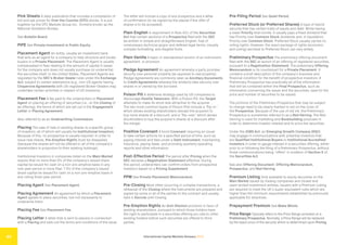 International Capital Markets Glossary 2023
40
Pink Sheets A daily publication that includes a compilation of
bid and ask prices for Over the Counter (OTC) stocks. It is put
together by the OTC Markets Group Inc., formerly known as the
National Quotation Bureau.
See Bulletin Board.
PIPE See Private Investment in Public Equity.
Placement Agent An entity, usually an investment bank,
that acts as an agent for a company to help structure and locate
buyers in a Private Placement. The Placement Agent is usually
compensated in fees relating to the amount of capital it raises
for the company and does not usually purchase (or underwrite)
the securities itself. In the United States, Placement Agents are
regulated by the SEC’s Broker-Dealer rules under the Exchange
Act, subject to certain exemptions (e.g., non-US agents having
Chaperone Agreements with US-registered Broker-Dealers may
undertake certain activities in respect of US investors).
Placement Fee A fee paid to the underwriters or Placement
Agent on placing an offering of securities (i.e., on the Closing of
an offering), the terms of which are set out in the Engagement
Letter or Placing Agreement.
Also referred to as an Underwriting Commission.
Placing The sale of new or existing shares to a specific group
of investors, all of whom will usually be Institutional Investors.
Because of this, no prospectus is usually required. In order to
issue new shares, Pre-Emption Rights must be disapplied
(because the shares will not be offered to all of the company’s
shareholders in proportion to their existing holdings).
Institutional Investors in companies listed on the Main Market
require that no more than 5% of the company’s issued share
capital be issued for cash on a non-pre-emptive basis in any
one-year period or more than 7.5% of the company’s issued
share capital be issued for cash on a non-pre-emptive basis in
any rolling three-year period.
Placing Agent See Placement Agent.
Placing Agreement An agreement by which a Placement
Agent agrees to place securities, but not necessarily to
underwrite them.
Placing Fee See Placement Fee.
Placing Letter A letter that is sent to placers in connection
with a Placing and sets out the terms and conditions of the issue.
The letter will include a copy of any prospectus and a letter
of confirmation (to be signed by the placee if the offer of
shares is to be accepted).
Plain English A requirement in Rule 421 of the Securities
Act that certain sections of a Prospectus filed with the SEC
be written in simple and straightforward English, free of
unnecessary technical jargon and defined legal terms, visually
complex formatting, and illegible fonts.
Plain Vanilla A basic or standardized version of an instrument,
agreement, or provision.
Pledge Agreement An agreement whereby a party provides
security over personal property (as opposed to real property).
Pledge Agreements are commonly seen as Ancillary Documents
to Credit Agreements whereby the lender(s) take security over
shares in or owned by the borrower.
Poison Pill A defensive strategy used by US companies to
discourage Hostile Takeovers. With a Poison Pill, the Target
attempts to make its stock less attractive to the acquirer.
The two most common types of Poison Pills include a “flip-in,”
which allows existing shareholders (except the acquirer) to
buy more shares at a discount, and a “flip-over,” which allows
stockholders to buy the acquirer’s shares at a discount after
the merger.
Positive Covenant A bond Covenant requiring an issuer
to take certain actions for a specified period of time, such as
paying interest and fees under a Debt Instrument, maintaining
insurance, paying taxes, and providing quarterly operating
reports and other information.
Post-Effective Period The period after Pricing when the
SEC declares a Registration Statement effective. During
this period, underwriters can confirm orders from prospective
investors based on a Pricing Supplement.
PPM See Private Placement Memorandum.
Pre-Closing Most often occurring in complex transactions, a
rehearsal of the Closing where the instruments are prepared and
signed by some or all of the parties to the contract and usually
held in Escrow until Closing.
Pre-Emption Rights An Anti-Dilution provision in favor of
existing shareholders, pursuant to which those holders have
the right to participate in a securities offering pro rata to other
existing holders before such securities are offered to third
parties.
Pre-Filing Period See Quiet Period.
Preferred Stock (or Preferred Shares) A type of hybrid
security that has certain traits of equity and debt. While having
a lower Priority than bonds, it usually pays a fixed dividend that
has Priority over Common Stock dividends and, in liquidation,
Priority over Common Stock. Preferred Stock usually carries no
voting rights. However, the exact package of rights (economic
and voting) ascribed to Preferred Stock can vary widely.
Preliminary Prospectus The preliminary offering document
filed with the SEC at launch of an offering of registered securities,
pursuant to a Registration Statement. The preliminary Offering
Memorandum is its counterpart for a Private Placement. It
contains a brief description of the company’s business and
financial condition for the benefit of prospective investors. A
Preliminary Prospectus has practically all of the information
that will be contained within the Final Prospectus, such as
information concerning the issuer and the securities, save for the
price and number of securities to be issued.
The portions of the Preliminary Prospectus that may be subject
to change need to be clearly marked in red on the cover of
the Prospectus. Because of the use of red ink, the Preliminary
Prospectus is sometimes referred to as a Red Herring. The Red
Herring is used for marketing and Bookbuilding purposes in
order to determine investor interest and to price the securities.
Under the JOBS Act, an Emerging Growth Company (EGC)
may engage in communications with potential investors that
are Qualified Institutional Buyers or Institutional Accredited
Investors in order to gauge interest in a securities offering, either
prior to or following the filing of a Preliminary Prospectus, without
those communications being “offers” in violation of Section 5 of
the Securities Act.
See also Offering Document, Offering Memorandum,
Prospectus, and Red Herring.
Premium Listing Only available to equity securities on the
Main Market issued by trading companies and closed and
open-ended investment entities. Issuers with a Premium Listing
are required to meet the UK’s super-equivalent rules which are
higher than the minimum requirements established by previously
applicable EU directives .
Prepayment Premium See Make Whole.
Price Range Typically refers to the Price Range provided on a
Preliminary Prospectus. Normally, a Price Range will be replaced
by the exact price of the security which is determined upon Pricing.
 