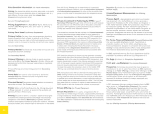International Capital Markets Glossary 2023
41
Price Sensitive Information See Inside Information.
Pricing The moment at which securities are priced. In an equity
offering, Pricing occurs when the price of the shares is set. In a
debt offering, Pricing occurs when the Interest Rate
(Coupon) and any discount is set.
See also Pricing Supplement.
Pricing Supplement The Term Sheet that is distributed to
investors after Pricing takes place. Also known as a Pricing
Term Sheet.
Pricing Term Sheet See Pricing Supplement.
Primary Listing The main stock exchange where a publicly
traded company’s stock is listed. In addition to its Primary
Listing, a stock may also trade on other exchanges (a secondary
listing) in order to increase its liquidity and ability to raise capital.
See also Dual Listing.
Primary Market The initial sale of securities to the public on a
recognized securities exchange.
See Secondary Market.
Primary Offering An offering of debt or equity securities
(such as an IPO) in the Primary Markets. A Primary Offering will
generally be the first time the issuer’s securities are registered
with the SEC.
Primary Offerings should be distinguished from Secondary
Offerings.
Prime Rate Term used in some countries to denote the
Interest Rate that commercial banks charge their most
creditworthy borrowers.
Principal Market The primary market on which a company’s
securities are listed. See Primary Listing.
Printer Refers to the Printer that prints the offering document
or Proxy materials. In London, an example of a reputable and
generous Printer is RR Donnelley.
Priority The order in which a company’s creditors have rights
to receive the company’s assets to discharge the company’s
obligations in the event of Bankruptcy. In general, secured
creditors rank highest, followed by unsecured creditors, followed
by equity holders, who have the right to distribution of the assets
then left (if any). Priority can be determined by contractual
agreements between creditors, such as Intercreditor Agreement
and Subordination Agreement, by virtue of the structure of the
group, or by the order in time when which the obligations arose.
See also Subordination and Subordinated Debt.
Private Investment in Public Equity (PIPE) A type of
Secondary Offering (although rarely referred to as such because
the securities are not offered for sale to the public) conducted
by issuers with registered, publicly traded equity securities to
quickly and cheaply raise additional capital.
The transaction involves the sale, by way of a Private Placement
of equity securities (either newly issued or out of treasury) to
Accredited Investors. There are two types of PIPE transactions:
traditional and structured. In a traditional PIPE transaction, the
equity securities are offered at a discount to market price. In a
structured PIPE transaction, the investor is offered Convertible
Bonds or Preferred Stock at a slight premium to market price.
In either event, following the Private Placement, the issuer
undertakes to file a Registration Statement to allow for the
public resale of the equity securities as soon as possible after
the Private Placement.
PIPE deals are attractive to issuers as they generally complete
more quickly than other Secondary Offerings, involve limited Due
Diligence, and, in the case of a traditional PIPE transaction, only
require shareholder consent if the offering represents more than
20% of the issuer’s equity capital. A structured PIPE transaction
does not require shareholder consent. To the extent that they
increase the supply of a company’s stock in the market, PIPE
offerings can potentially dilute the value of existing shares.
PIPE transactions also offer an alternative funding option for a
SPAC seeking to finance its business combination rather than
raising additional finance from traditional sources. A PIPE offers
a speedier and certain alternative to some traditional methods
of fund raising and is more appropriate for a SPAC. The PIPE may
also mean there is a cushion of capital in case investors in the
SPAC decide to sell their shares after a target is announced.
Private Offering See Private Placement.
Private Placement A non-public, unregistered offer of
securities to a limited range of buyers, usually wealthy individuals
or large institutions. Private Placements are ordinarily conducted
pursuant to Section 4(a)(2) of the Securities Act which exempts
from SEC registration “transactions by an issuer not involving any
Public Offering.”
Regulation D provides non-exclusive Safe Harbors under
Section 4(a)(2).
Private Placement Memorandum See Offering
Memorandum.
Process Agent A representative upon whom court papers
may be served. In the United States, the role is generally a
requirement of state law. In the United States and England, it
is the market standard, and in many instances a requirement
by transaction parties, that each transaction party with no
presence or representation in the United States or England, as
the case may be, appoints a Process Agent in the applicable
jurisdiction, and agrees that service at the address of its Process
Agent will constitute proper service for the purposes of the court
procedures.
Pro Forma Financial Statements Financial Statement(s)
that are prepared to emphasize current, hypothetical, or
projected situations but do not reflect actual figures (e.g.,
Financial Statements delivered in connection with a bank loan
Closing to show potential positive effect). To be distinguished
from Financial Statements set out according to GAAP.
For SEC registered offerings, Pro Forma Statements must be
prepared in accordance with Article 11 of Regulation S-X.
Pro Supp Shorthand for Prospectus Supplement.
Profit and Loss Statement See Income Statement.
Prospectus Formal legal document that must be given to
investors prior to any: (i) sale of securities in an SEC-registered
offering; or (ii) Public Offering or certain other offerings in an EU
Member State and/or the United Kingdom pursuant to the EU
Prospectus Regulation and/or the UK Prospectus Regulation.
The Prospectus formal should contain all the information
necessary to enable an investor to make a reasonable and
informed investment decision.
In SEC-registered offerings, potential investors (and the SEC
upon receipt of the Registration Statement) first receive
a Preliminary Prospectus (also known as a Red Herring),
which contains all the information regarding the issuer and
the securities to be issued, except for the price and number of
securities. Following the declaration of effectiveness by the SEC
and the Pricing period, the Prospectus is then distributed to the
investors as a Final Prospectus with details of the price and
number of securities.
See also Offering Document, Offering Memorandum,
 