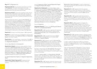 International Capital Markets Glossary 2023
44
Reg S-K See Regulation S-K.
Registered Bonds A security where ownership is recorded
by the Registrar in the name of the holder, and can be
transferred only by an entry on the company’s register. Most
Registered Bonds are now tracked electronically.
Registered Shares A stock that is registered in the name of
the exact owner. If the owner of such share sells his share, the
new owner must register with name and address. Registered
Shares offer issuers the ability to always know exactly who their
shareholders are.
Registered Shares also refer to, under the Securities Act, the
shares registered pursuant to Section 5 for a specific Public
Offering under the Registration Statement for that Public
Offering in addition to a class of securities that is registered
under the Exchange Act in connection with the listing of the
shares. A share is deemed registered when the Registration
Statement has become effective under Section 12 of the
Exchange Act. Registration subjects the issuer to ongoing
reporting requirements. Shares that are not registered are
usually subject to restrictions on their resale under Rule 144.
Registrant An issuer of securities subject to SEC registration.
Registrar The agent of the issuer. The Registrar’s principal task
is to record ownership of the Registered Shares and Registered
Bonds in the issuer’s register.
Registration In the United States, a requirement of the SEC for
the issuance of all securities. Typically, securities are registered
via a Registration Statement.
See also Securities Act and Exchange Act.
Registration Rights Contractual rights granted to holders
of an issuer’s Restricted Securities that the holders can use
to force the issuer to register the securities with the SEC. These
rights protect the holders by improving the Liquidity and
marketability of the securities. These rights comprise Demand
Registration Rights and Piggyback Registration Rights, and
are generally contained in a Registration Rights Agreement
negotiated between the investors and the issuer.
See Demand Registration Rights and Piggyback Registration
Rights.
Registration Rights Agreement An agreement that
governs the Registration Rights between an issuer and
investors.
See also Registration Rights, Demand Registration Rights,
and Piggyback Registration Rights.
Registration Statement In the United States, a legal
document, such as a Form S-1 Registration Statement, Form
F-1 Registration Statement, Form S-3 Registration Statement
or a Form F-3 Registration Statement under the Securities
Act, that must be submitted to the SEC by an issuer before any
solicitation of the public is permitted. Pursuant to the Exchange
Act, it is the legal document required to effect the registration
of a class of securities. The precise form used largely depends
on the issuer’s status. The Registration Statement is designed
to give investors a basis upon which to make an investment
decision, and includes information about the securities being
offered and the issuer’s business. In the case of an IPO or
Secondary Offering, this will be the Prospectus.
See also Prospectus.
Regulated Market For the EU, see EEA Regulated Market.
For the UK, see UK Regulated Market.
Regulation AB An SEC regulation regarding the registration,
disclosure, and reporting requirements for publicly issued
Asset-Backed Securities under the Securities Act and the
Exchange Act.
Regulation AC An SEC regulation that requires Broker-
Dealers and their associated persons to include certain
information in Research Reports.
Regulation D An SEC regulation under the Securities Act
that details the Safe Harbors from SEC registration for Private
Placements. Regulation D includes three rules (Rules 504,
505 and 506) that provide exemptions from the registration
requirements, allowing some companies to offer and sell their
securities without having to register the securities with the SEC.
Pursuant to Section 3(b) of the Securities Act, Rules 504 and
505 exempt certain offerings up to US$1 million and US$5
million, respectively, and are designed to facilitate capital-raising
for smaller businesses.
Pursuant to Section 4(a)(2) of the Securities Act, Rule 506
exempts certain offerings without, however, placing a cap on the
amount raised, thus making it attractive to larger companies. In
July 2013, the SEC adopted amendments under the JOBS Act to
Rule 506 and Form D.
Regulation FD An SEC regulation about fair disclosure, and
intended to improve market transparency. If an issuer provides
Material Non-Public Information to certain professionals, it
must publicly disclose the same information to other investors
under Regulation FD.
Regulation G An SEC regulation about the reporting
requirements for an issuer that releases non-GAAP financial
measures. It requires the issuer to provide proper analysis and
reconciliation with the nearest comparable GAAP financial
measure.
Regulation M An SEC regulation about the activities of
issuers, underwriters’ Agents, and other related persons. The
intention of the regulation is to prevent anyone with an interest
in an offering from manipulating the market conditions of the
offering.
Regulation M-A An SEC regulation on mergers and
acquisitions and Tender Offers. Regulation M-A sets out
disclosure requirements for Tender Offers of equity securities
in Public Companies, including information relating to the
issuer, the bidder, and the reasons behind the bid. These include
lower reporting and procedural requirements where the issuer’s
securities are held by a limited number of US holders. Regulation
M-A also includes provisions applicable to Going Private
Transactions.
Regulation S An SEC regulation relating to offerings outside
the United States. Regulation S includes two Safe Harbors from
the registration requirements of the Securities Act for Offshore
sales, one for issuers, underwriters, and Affiliates (Rule 903) and
one for resales by persons other than the issuer (Rule 904).
In order to qualify as a Regulation S offering, two general
conditions must be complied with: (1) each offer or sale must
be made in an Offshore transaction; and (2) no Directed Selling
Efforts can be made.
There are three categories for Regulation S. Issuers may use
Category 1 where there is no Substantial US Market Interest
(SUSMI) in their securities. Generally, there are no offering
restrictions imposed other than the two general conditions listed
above. Category 2 of the Safe Harbor is available where the
securities being distributed in reliance on the issuer Safe Harbor
are: (a) equity securities of an Exchange Act reporting foreign
issuer; or (b) debt securities of any Exchange Act reporting issuer
or of a non-reporting foreign issuer. The offering restrictions
under Category 2 require that all offers and sales of the securities
made prior to 40 days following the closing (the “Distribution
Compliance Period”) be made only in accordance with the issuer
Safe Harbor or the resale Safe Harbor or pursuant to registration
under the Securities Act or an applicable Exemption therefrom.
 