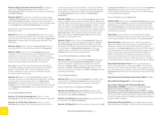 International Capital Markets Glossary 2023
48
Section 4(a)(2) (formerly Section 4(2)) An exemption
relied on for a Private Placement. Section 4(a)(2) of the
Securities Act exempts “transactions by an issuer not involving
any Public Offering.”
Section 4(a)(7) An exemption providing for private resales
of Restricted Securities and control securities. Section 4(a)(7)
of the Securities Act provides a statutory basis for resales of
securities by persons other than the issuer, who previously relied
on the Section 4(1-1/2) Private Placement procedures.
Section 4(a)(7) was adopted as part of the FAST Act on
December 4, 2015.
Section 5 Section 5 of the Securities Act. Section 5 is a key
statutory requirement that states that a company cannot offer its
securities into the United States unless it has filed a Registration
Statement or availed itself of an appropriate exemption from
registration.
Section 10(a) Section 10(a) of the Securities Act. Sets out
the requirements for what must be included in a Prospectus.
Section 10(b) Section 10 of the Exchange Act entitled
“Regulation of the Use of Manipulative and Deceptive Practices.”
Subsection (b) under Section 10 makes it unlawful to use any
manipulative or deceptive device or contrivance in contravention
of such rules and regulations as the SEC may prescribe as
necessary or appropriate for the protection of investors.
Rule 10b-5 is one of the most important rules promulgated
by the SEC targeting securities fraud pursuant to its authority
granted under Section 10(b). The rule prohibits any act or
omission resulting in fraud or deceit in connection with the
purchase or sale of any security.
Section 11 Section 11 of the Securities Act, entitled “Civil
Liabilities on Account of False Registration Statement.” Provides
a private right of action against a party to a Registration
Statement who allegedly makes an untrue statement of a
material fact or omits to state a material fact that must be made
in the Registration Statement, and includes exemptions from
such liabilities.
See also Due Diligence Defense.
Section 12 of the Exchange Act Section 12 of the
Exchange Act details the registration requirements for securities.
Section 12 of the Securities Act Section 12 of the
Securities Act, entitled “Civil Liabilities Arising in Connection
with Prospectuses and Communications.” Imposes civil liability
where a person offers or sells unregistered securities that must
be registered. This section is broader in scope than Section 11
of the Securities Act, which is confined to Registration
Statements.
Section 12(g) Section 12(g) of the Exchange Act. Requires an
issuer to register a class of equity securities with the SEC within
120 days after its fiscal year end if, as of the last day of that fiscal
year, the number of worldwide Record Holders is 2,000 or more
persons or 500 or more Accredited Investors or 2,000 or more
persons in the case of a bank, savings and loan holding company
or bank holding company and its assets exceed US$10 million.
Rule 12g3-2(b) is one of several exemptions adopted by the
SEC to grant certain Foreign Private Issuers relief from SEC-
registration under Section 12(g).
Section 13(a) Section 13(a) of the Exchange Act. Requires
that every issuer of a security registered pursuant to Section
12 of the Exchange Act must file with the SEC the requisite
information and documents the SEC deems necessary to keep
the information in a Registration Statement current and
updated. Section 13(a) forms part of the basis for a Public
Company’s periodic reporting requirements.
See also Periodic Reports and Section 15(d).
Section 15(d) Section 15(d) of the Exchange Act. Requires
issuers who have filed Registration Statements to provide
periodic information, documents, and reports, as required
pursuant to Section 13(a), in respect of a security registered
pursuant to Section 12 of the Exchange Act. Section 15(d)
forms the other part of the basis for a Public Company’s periodic
reporting requirements.
See also Periodic Reports.
Section 16 Section 16 of the Exchange Act. Prohibits “short
swing trading” by Section 16 Insiders and requires periodic
disclosure of equity ownership and changes in ownership.
See also Forms 3, 4, 5 and Section 16 Reports.
Section 16 Insiders Executive Officers, directors, and
shareholders with a greater than 10% holding of an issuer who
are required to file Section 16 Reports.
Section 16 Officers Executive Officers of a company who
are required to file Section 16 Reports.
Section 16 Reports Reports required to be filed with the SEC
by Section 16 Insiders. Form 3 is used to report initial Beneficial
Ownership of securities. Form 4 is an interim report used to
report changes in Beneficial Ownership. Form 5 is filed annually
to report Beneficial Ownership.
See also Forms 3, 4, 5 and Section 16.
Section 404 Section 404 of the Sarbanes-Oxley Act, pursuant
to which a Public Company is required to implement Internal
Controls and procedures for financial reporting and file, along
with its Annual Report, a Section 404 attestation report about
management’s assessment of the effectiveness of such Internal
Controls and procedures.
Securities Stocks, bonds, or other investments in entities
regulated by federal and state securities laws. The term security
is very broadly defined in Section 2(a)(1) of the Securities Act.
Securities Act US Securities Act of 1933, as amended. A
federal law, passed by the US Congress in the aftermath of the
1929 stock market crash, that governs the offer and sale of
securities in the Primary Market and prohibits the offer or sale of
securities (aside from certain exempt securities or transactions)
unless the securities have been registered with the SEC. It is
based on the belief that all investors should be provided full
and accurate disclosure of information at the time of making
investment decisions, which is sometimes called the “sunlight”
(or sunshine) theory of regulation. Also referred to as the ’33 Act.
Securities Admission Form The form submitted by an
issuer for the admission of a security to CREST. The Securities
Admission Form incorporates the CREST rules, regulations and
other requirements and creates a contractual obligation between
Euroclear UK and the issuer of the securities to be accepted into
CREST.
Securities and Exchange Commission (SEC) See SEC.
Securities Exchange Act See Exchange Act.
Securities Industry and Financial Markets
Association (SIFMA) A member of the Global Financial
Markets Association (GFMA) alliance comprising the
Association of Financial Markets in Europe (AFME), the Asia
Securities Industry & Financial Markets Association (ASIFMA),
and the Securities Industry and Financial Markets Association. It
is the US regional member of GFMA representing broker-dealers,
banks and asset managers.
Securities Offering Reform A set of SEC rules and forms
promulgated after December 1, 2005, and which were intended
 