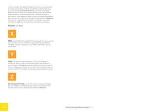 International Capital Markets Glossary 2023
56
order to comply with specific statutory disclosure requirements
in certain jurisdictions in which an offering is being made (e.g.,
in a cross-border Private Placement in Canada, a Canadian
Wrap which surrounds or is stapled to the front of the Offering
Memorandum is customarily required. The Wrap contains a
description of the statutory rights of action, tax disclosure where
the securities in the hands of Canadian holders differs materially
from the tax treatment in the hands of US holders, and other
information of interest to prospective Canadian purchasers).
Wrapper See Wrap.
X
XBRL eXtensible Business Reporting Language. An open-source
market-driven standard for exchanging financial information.
The SEC requires companies to use XBRL when filing financial
information.
Y
Yield The return on an investment, such as a dividend, or
interest on debt. This term is typically used in the context of
bonds, and is the Coupon payment divided by the price paid for
the bond. Because the price for the bond can vary depending on
market conditions, Yield will, accordingly, vary (inversely to price).
Z
Zero Coupon Bond A bond that pays no interest during its
life, but is instead bought at a deep discount to its face value.
The face value is then repaid to the holder on Maturity.
 