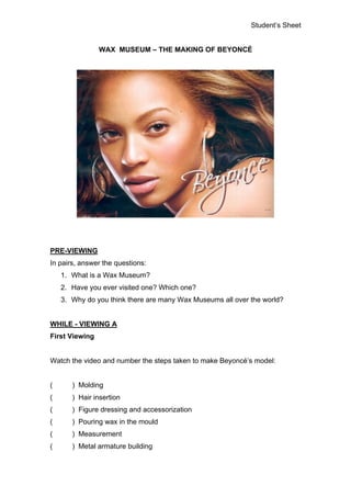Student’s Sheet


                WAX MUSEUM – THE MAKING OF BEYONCÉ




PRE-VIEWING
In pairs, answer the questions:
    1. What is a Wax Museum?
    2. Have you ever visited one? Which one?
    3. Why do you think there are many Wax Museums all over the world?


WHILE - VIEWING A
First Viewing


Watch the video and number the steps taken to make Beyoncé’s model:


(      ) Molding
(      ) Hair insertion
(      ) Figure dressing and accessorization
(      ) Pouring wax in the mould
(      ) Measurement
(      ) Metal armature building
 