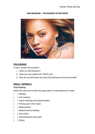 Teacher’ Sheet with Key


                 WAX MUSEUM – THE MAKING OF BEYONCÉ




PRE-VIEWING
In pairs, answer the questions:
    1. What is a Wax Museum?
    2. Have you ever visited one? Which one?
    3. Why do you think there are many Wax Museums all over the world?


WHILE - VIEWING A
First Viewing
Watch the video and number the steps taken to make Beyoncé’s model:
(    ) Molding
(    ) Hair insertion
(    ) Figure dressing and accessorization
(    ) Pouring wax in the mould
(    ) Measurement
(    ) Metal armature building
(    ) Eye choice
(    ) Assembling the body parts
(    ) Sitting
 