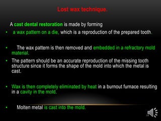 14
Lost wax technique.
A cast dental restoration is made by forming
• a wax pattern on a die, which is a reproduction of the prepared tooth.
• The wax pattern is then removed and embedded in a refractory mold
material.
• The pattern should be an accurate reproduction of the missing tooth
structure since it forms the shape of the mold into which the metal is
cast.
• Wax is then completely eliminated by heat in a burnout furnace resulting
in a cavity in the mold.
• Molten metal is cast into the mold.
 