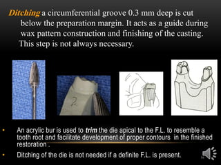 16
• An acrylic bur is used to trim the die apical to the F.L. to resemble a
tooth root and facilitate development of proper contours in the finished
restoration .
• Ditching of the die is not needed if a definite F.L. is present.
Ditching a circumferential groove 0.3 mm deep is cut
below the preparation margin. It acts as a guide during
wax pattern construction and finishing of the casting.
This step is not always necessary.
 
