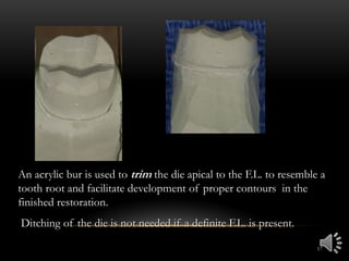 17
An acrylic bur is used to trim the die apical to the F.L. to resemble a
tooth root and facilitate development of proper contours in the
finished restoration.
Ditching of the die is not needed if a definite F.L. is present.
 