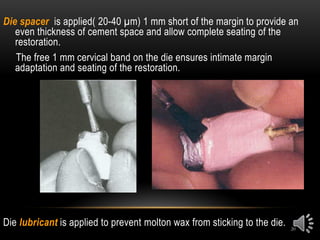 20
Die spacer is applied( 20-40 µm) 1 mm short of the margin to provide an
even thickness of cement space and allow complete seating of the
restoration.
The free 1 mm cervical band on the die ensures intimate margin
adaptation and seating of the restoration.
Die lubricant is applied to prevent molton wax from sticking to the die.
 