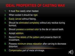 IDEAL PROPERTIES OF CASTING WAX
25
1. It must flow easily when heated.
2. When cooled it should be rigid.
3. Easily carved without flaking.
4. Should be eliminated completely without any residue during
burnout.
5. Should possess a contrast color to the die or natural teeth.
6. Accept addition.
7. Record fine details of the pattern and preserve them till
investment.
8. Possess minimum stress relaxation after carving to decrease
distortion.
9. Compensates part of metal shrinkage.
 