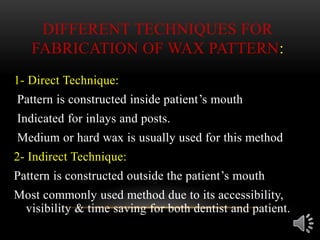 DIFFERENT TECHNIQUES FOR
FABRICATION OF WAX PATTERN:
1- Direct Technique:
Pattern is constructed inside patient’s mouth
Indicated for inlays and posts.
Medium or hard wax is usually used for this method
2- Indirect Technique:
Pattern is constructed outside the patient’s mouth
Most commonly used method due to its accessibility,
visibility & time saving for both dentist and patient.
 