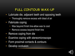 FULL CONTOUR WAX-UP
• Lubricate die, adjacent teeth and opposing teeth
• Thoroughly remove excess with blast of air
• Fabricate coping
• Wax beyond finish line-allow wax to cool
• Remove excess beyond finish line
• Remove coping from die
• Examine coping with stereomicroscope
• Form proximal contacts & contours
• Develop occlusion
 