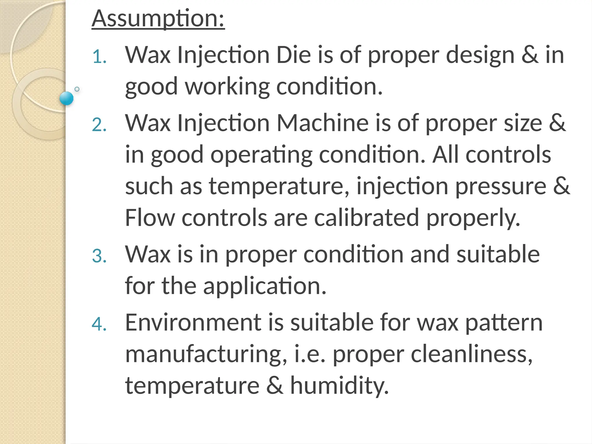 Assumption:
1. Wax Injection Die is of proper design & in
good working condition.
2. Wax Injection Machine is of proper size &
in good operating condition. All controls
such as temperature, injection pressure &
Flow controls are calibrated properly.
3. Wax is in proper condition and suitable
for the application.
4. Environment is suitable for wax pattern
manufacturing, i.e. proper cleanliness,
temperature & humidity.
 