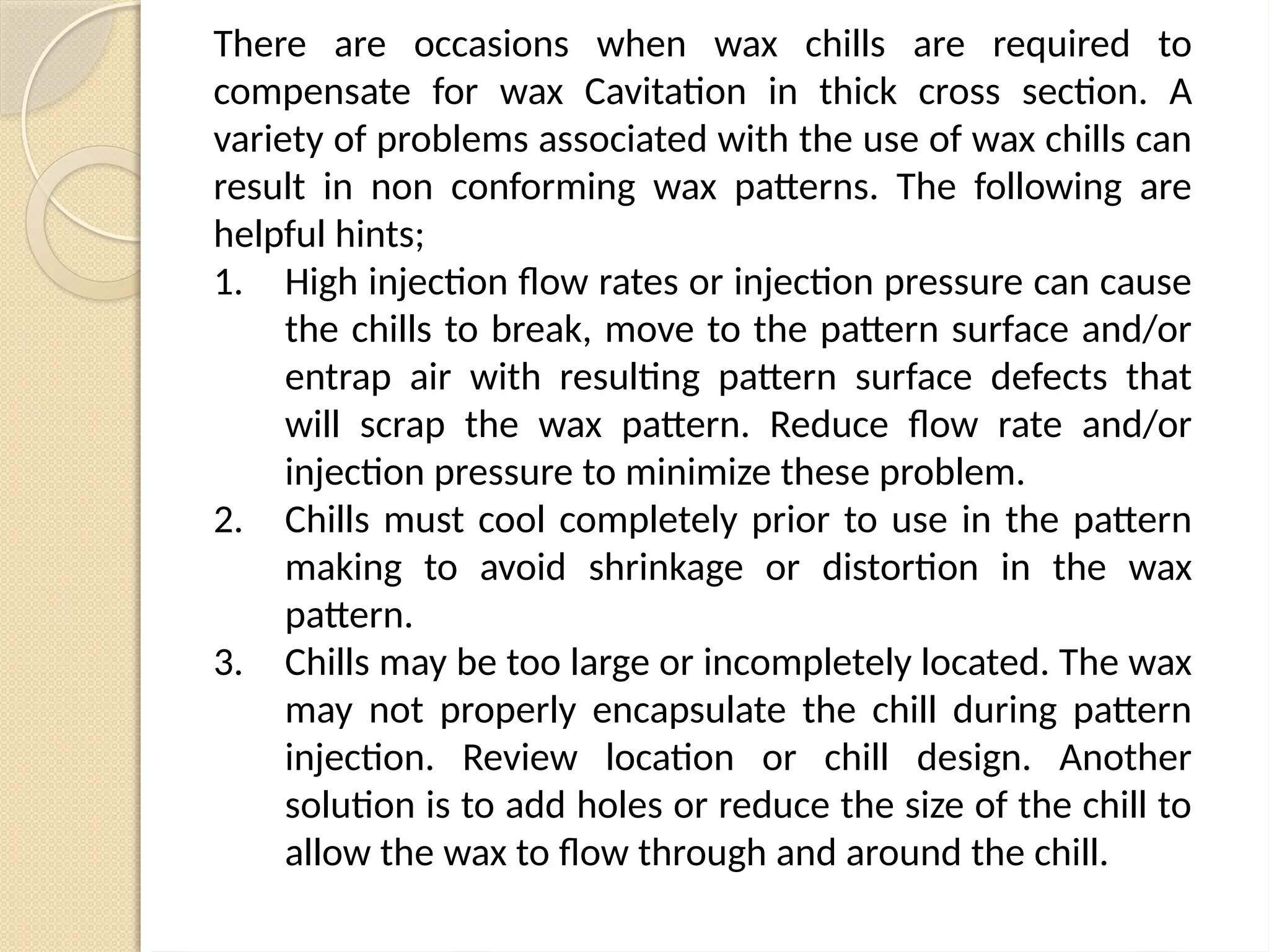There are occasions when wax chills are required to
compensate for wax Cavitation in thick cross section. A
variety of problems associated with the use of wax chills can
result in non conforming wax patterns. The following are
helpful hints;
1. High injection flow rates or injection pressure can cause
the chills to break, move to the pattern surface and/or
entrap air with resulting pattern surface defects that
will scrap the wax pattern. Reduce flow rate and/or
injection pressure to minimize these problem.
2. Chills must cool completely prior to use in the pattern
making to avoid shrinkage or distortion in the wax
pattern.
3. Chills may be too large or incompletely located. The wax
may not properly encapsulate the chill during pattern
injection. Review location or chill design. Another
solution is to add holes or reduce the size of the chill to
allow the wax to flow through and around the chill.
 