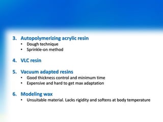 3. Autopolymerizing acrylic resin
• Dough technique
• Sprinkle-on method
4. VLC resin
5. Vacuum adapted resins
• Good thickness control and minimum time
• Expensive and hard to get max adaptation
6. Modeling wax
• Unsuitable material. Lacks rigidity and softens at body temperature
 