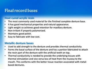 Heat cured acrylic resin
• The most commonly used material for the finished complete denture base.
• It has good mechanical properties and natural appearance.
• Light weight so achieves good retention for maxillary denture.
• Non-irritant if properly polymerized.
• Maintains good polish.
• Easy to fabricate with low cost.
Metallic denture bases
• Used to add strength to the denture and provides thermal conductivity
• Forms the basal surface of the denture and has a portion fabricated to attach
the resin part of the denture with the artificial teeth on top.
• Thermal conductivity is needed to provide the underlying tissues with
thermal stimulation and vice versa loss of heat from the mucosa to the
mouth. This conforms with the better tissue reaction associated with metal-
based dentures.
 