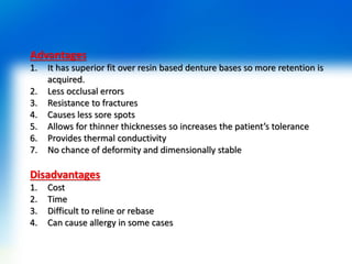 Advantages
1. It has superior fit over resin based denture bases so more retention is
acquired.
2. Less occlusal errors
3. Resistance to fractures
4. Causes less sore spots
5. Allows for thinner thicknesses so increases the patient’s tolerance
6. Provides thermal conductivity
7. No chance of deformity and dimensionally stable
Disadvantages
1. Cost
2. Time
3. Difficult to reline or rebase
4. Can cause allergy in some cases
 