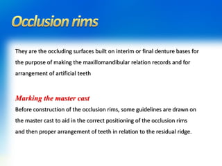 They are the occluding surfaces built on interim or final denture bases for
the purpose of making the maxillomandibular relation records and for
arrangement of artificial teeth
Marking the master cast
Before construction of the occlusion rims, some guidelines are drawn on
the master cast to aid in the correct positioning of the occlusion rims
and then proper arrangement of teeth in relation to the residual ridge.
 