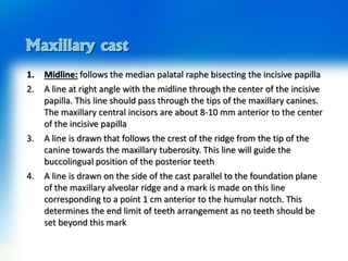 1. Midline: follows the median palatal raphe bisecting the incisive papilla
2. A line at right angle with the midline through the center of the incisive
papilla. This line should pass through the tips of the maxillary canines.
The maxillary central incisors are about 8-10 mm anterior to the center
of the incisive papilla
3. A line is drawn that follows the crest of the ridge from the tip of the
canine towards the maxillary tuberosity. This line will guide the
buccolingual position of the posterior teeth
4. A line is drawn on the side of the cast parallel to the foundation plane
of the maxillary alveolar ridge and a mark is made on this line
corresponding to a point 1 cm anterior to the humular notch. This
determines the end limit of teeth arrangement as no teeth should be
set beyond this mark
 