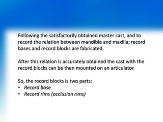 Following the satisfactorily obtained master cast, and to
record the relation between mandible and maxilla; record
bases and record blocks are fabricated.
After this relation is accurately obtained the cast with the
record blocks can be then mounted on an articulator.
So, the record blocks is two parts:
• Record base
• Record rims (occlusion rims)
 