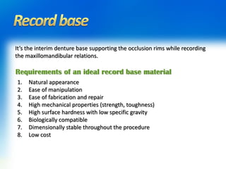 It’s the interim denture base supporting the occlusion rims while recording
the maxillomandibular relations.
Requirements of an ideal record base material
1. Natural appearance
2. Ease of manipulation
3. Ease of fabrication and repair
4. High mechanical properties (strength, toughness)
5. High surface hardness with low specific gravity
6. Biologically compatible
7. Dimensionally stable throughout the procedure
8. Low cost
 