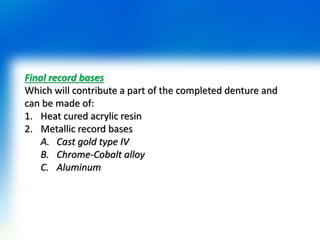 Final record bases
Which will contribute a part of the completed denture and
can be made of:
1. Heat cured acrylic resin
2. Metallic record bases
A. Cast gold type IV
B. Chrome-Cobalt alloy
C. Aluminum
 