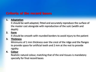 Criteria of the record bases
1. Adaptation
It should be well-adapted, fitted and accurately reproduce the surface of
the master cast alongside with reproduction of the sulci (width and
depth)
2. Form
It should be smooth with rounded borders to avoid injury to the patient
3. Thickness
Minimums of 1 mm thickness over the crest of the ridge and the flanges
to provide space for artificial teeth and 2 mm at the rest to provide
rigidity
4. Colour
Realistic natural colour, matching that of the oral tissues is mandatory
specially for final record bases
 