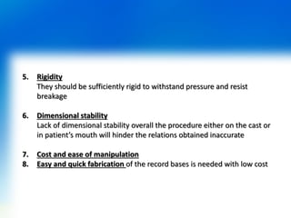 5. Rigidity
They should be sufficiently rigid to withstand pressure and resist
breakage
6. Dimensional stability
Lack of dimensional stability overall the procedure either on the cast or
in patient’s mouth will hinder the relations obtained inaccurate
7. Cost and ease of manipulation
8. Easy and quick fabrication of the record bases is needed with low cost
 