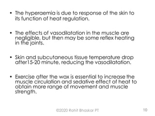 • The hyperaemia is due to response of the skin to
its function of heat regulation.
• The effects of vasodilatation in the muscle are
negligible, but then may be some reflex heating
in the joints.
• Skin and subcutaneous tissue temperature drop
after15-20 minute, reducing the vasodilatation.
• Exercise after the wax is essential to increase the
muscle circulation and sedative effect of heat to
obtain more range of movement and muscle
strength.
©2020 Rohit Bhaskar PT 10
 