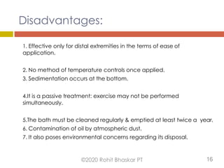Disadvantages:
1. Effective only for distal extremities in the terms of ease of
application.
2. No method of temperature controls once applied.
3. Sedimentation occurs at the bottom.
4.It is a passive treatment: exercise may not be performed
simultaneously.
5.The bath must be cleaned regularly & emptied at least twice a year.
6. Contamination of oil by atmospheric dust.
7. It also poses environmental concerns regarding its disposal.
©2020 Rohit Bhaskar PT 16
 
