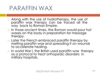 PARAFFIN WAX
 Along with the use of hydrotherapy, the use of
paraffin wax therapy can be traced all the
way back to Roman Empire.
 In those ancient times, the Roman would pour hot
waxes on the body in preparation for message
therapy.
 Later the French embraced paraffin therapy by
melting paraffin wax and spreading it on wounds
to accelerate healing.
 In world War I, the British used paraffin wax therapy
as a protocol to treat orthopedic disorders in
military hospitals.
©2020 Rohit Bhaskar PT 17
 