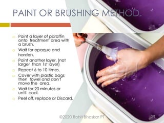 PAINT OR BRUSHING METHOD.
 Paint a layer of paraffin
onto treatment area with
a brush.
 Wait for opaque and
harden.
 Paint another layer. (not
larger than 1st layer)
 Repeat 6 to 10 times.
 Cover with plastic bags
then towel and don't
move the area.
 Wait for 20 minutes or
until cool.
 Peel off, replace or Discard.
©2020 Rohit Bhaskar PT 21
 
