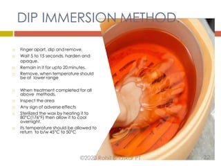 DIP IMMERSION METHOD.
 Finger apart, dip and remove.
 Wait 5 to 15 seconds, harden and
opaque.
 Remain in it for upto 20 minutes.
 Remove, when temperature should
be at lower range
 When treatment completed for all
above methods,
 Inspect the area
 Any sign of adverse effects
 Sterilized the wax by heating it to
80°C(176°F) then allow it to cool
overnight.
 Its temperature should be allowed to
return to b/w 45°C to 50°C
©2020 Rohit Bhaskar PT 22
 
