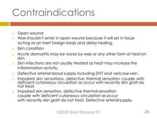 Contraindications
 Open wound:
 Wax shouldn't enter in open wound because it will set in tissue
acting as an inert foreign body and delay healing.
 Skin condition
 Acute dermatitis may be worse by wax or any other form of heat on
skin.
 Skin infections are not usually treated as heat may increase the
inflammation activity.
 Defective arterial blood supply including DVT and vericose vein.
 Impaired skin sensations, defective thermal sensation couple with
deficient cutaneous circulation as occur with recently skin graft do
not treat.
 Impaired skin sensation, defective thermal sensation
couple with deficient cutaneous circulation as occur
with recently skin graft do not treat. Defective arterial supply.
©2020 Rohit Bhaskar PT 29
 