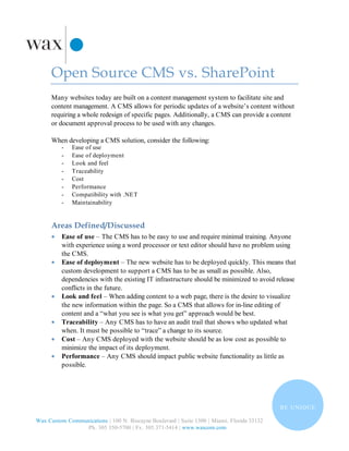 Open Source CMS vs. SharePoint
      Many websites today are built on a content management system to facilitate site and
      content management. A CMS allows for periodic updates of a website’s content without
      requiring a whole redesign of specific pages. Additionally, a CMS can provide a content
      or document approval process to be used with any changes.

      When developing a CMS solution, consider the following:
          -   Ease of use
          -   Ease of deployment
          -   Look and feel
          -   Traceability
          -   Cost
          -   Performance
          -   Compatibility with .NET
          -   Maintainability


      Areas Defined/Discussed
      •   Ease of use – The CMS has to be easy to use and require minimal training. Anyone
          with experience using a word processor or text editor should have no problem using
          the CMS.
      •   Ease of deployment – The new website has to be deployed quickly. This means that
          custom development to support a CMS has to be as small as possible. Also,
          dependencies with the existing IT infrastructure should be minimized to avoid release
          conflicts in the future.
      •   Look and feel – When adding content to a web page, there is the desire to visualize
          the new information within the page. So a CMS that allows for in-line editing of
          content and a “what you see is what you get” approach would be best.
      •   Traceability – Any CMS has to have an audit trail that shows who updated what
          when. It must be possible to “trace” a change to its source.
      •   Cost – Any CMS deployed with the website should be as low cost as possible to
          minimize the impact of its deployment.
      •   Performance – Any CMS should impact public website functionality as little as
          possible.




                                                                                            B E U N I QU E

Wax Custom Communications | 100 N. Biscayne Boulevard | Suite 1300 | Miami, Florida 33132
                 Ph. 305 350-5700 | Fx. 305.371-5414 | www.waxcom.com
 