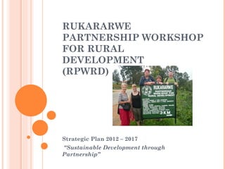 RUKARARWE
PARTNERSHIP WORKSHOP
FOR RURAL
DEVELOPMENT
(RPWRD)




Strategic Plan 2012 – 2017
 “Sustainable Development through
Partnership”
 