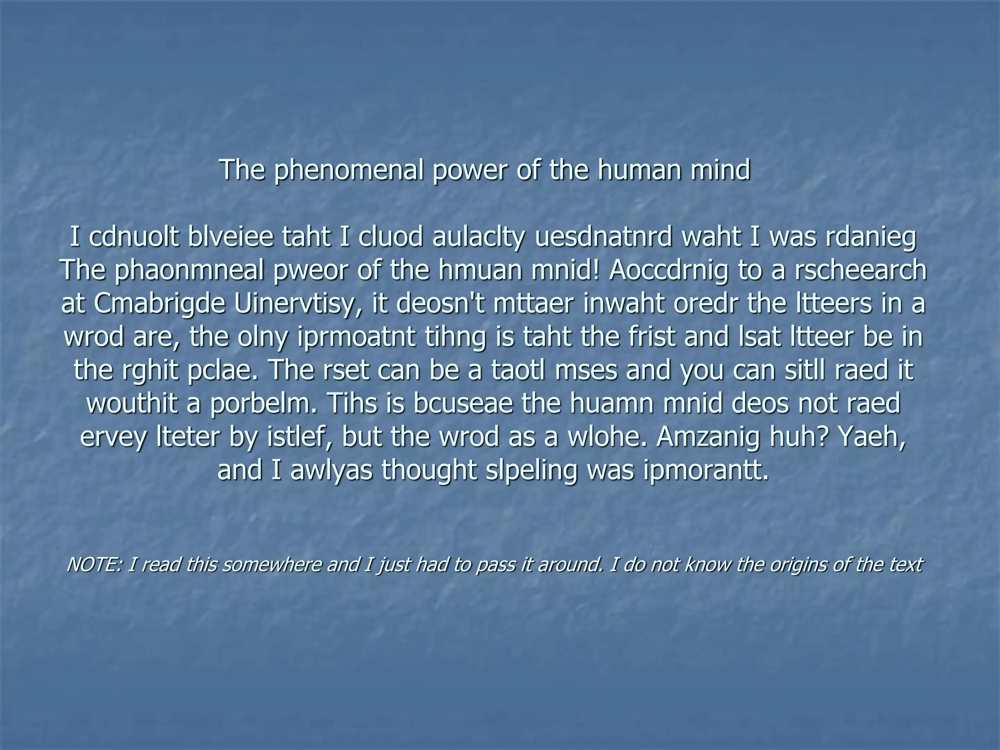 The phenomenal power of the human mind
I cdnuolt blveiee taht I cluod aulaclty uesdnatnrd waht I was rdanieg
The phaonmneal pweor of the hmuan mnid! Aoccdrnig to a rscheearch
at Cmabrigde Uinervtisy, it deosn't mttaer inwaht oredr the ltteers in a
wrod are, the olny iprmoatnt tihng is taht the frist and lsat ltteer be in
the rghit pclae. The rset can be a taotl mses and you can sitll raed it
wouthit a porbelm. Tihs is bcuseae the huamn mnid deos not raed
ervey lteter by istlef, but the wrod as a wlohe. Amzanig huh? Yaeh,
and I awlyas thought slpeling was ipmorantt.
NOTE: I read this somewhere and I just had to pass it around. I do not know the origins of the text
 