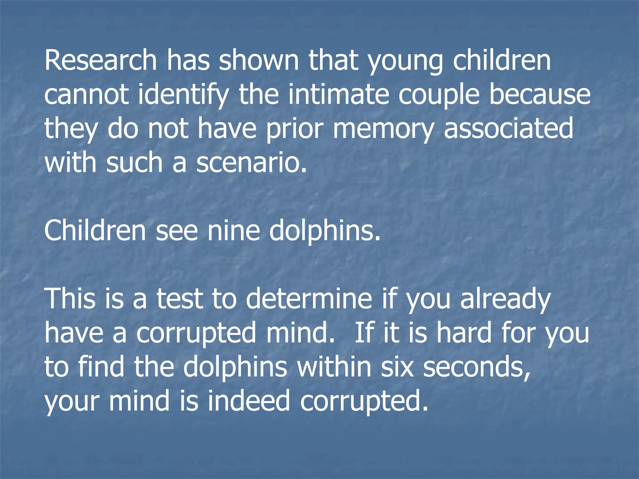 Research has shown that young children
cannot identify the intimate couple because
they do not have prior memory associated
with such a scenario.
Children see nine dolphins.
This is a test to determine if you already
have a corrupted mind. If it is hard for you
to find the dolphins within six seconds,
your mind is indeed corrupted.
 