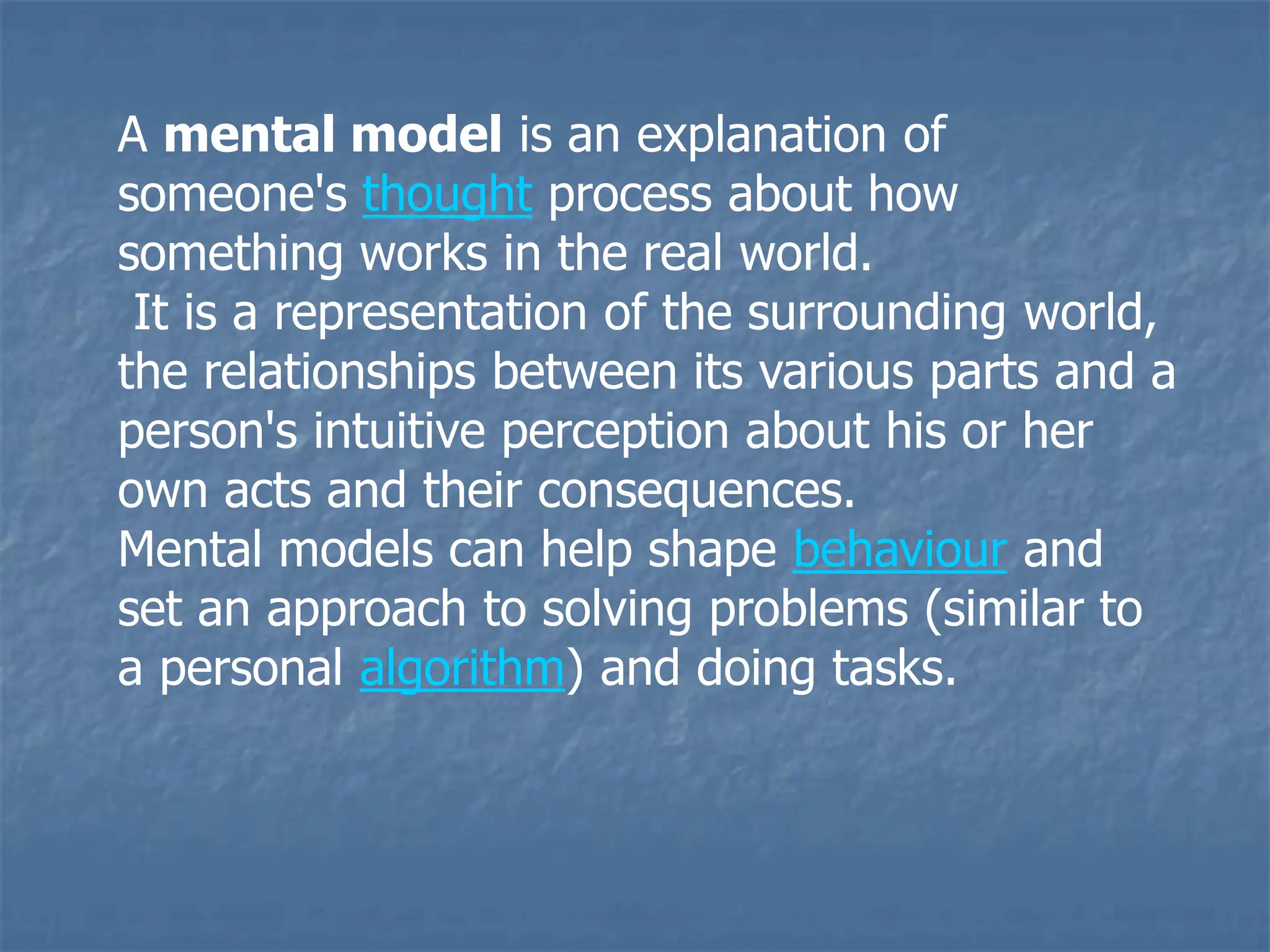 A mental model is an explanation of
someone's thought process about how
something works in the real world.
It is a representation of the surrounding world,
the relationships between its various parts and a
person's intuitive perception about his or her
own acts and their consequences.
Mental models can help shape behaviour and
set an approach to solving problems (similar to
a personal algorithm) and doing tasks.
 