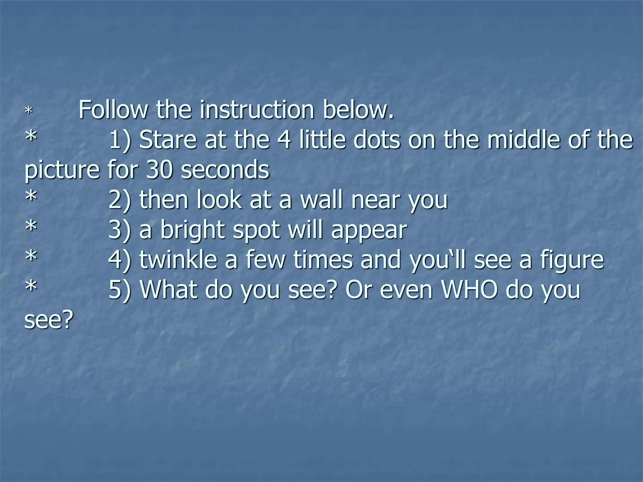 * Follow the instruction below.
* 1) Stare at the 4 little dots on the middle of the
picture for 30 seconds
* 2) then look at a wall near you
* 3) a bright spot will appear
* 4) twinkle a few times and you‘ll see a figure
* 5) What do you see? Or even WHO do you
see?
 
