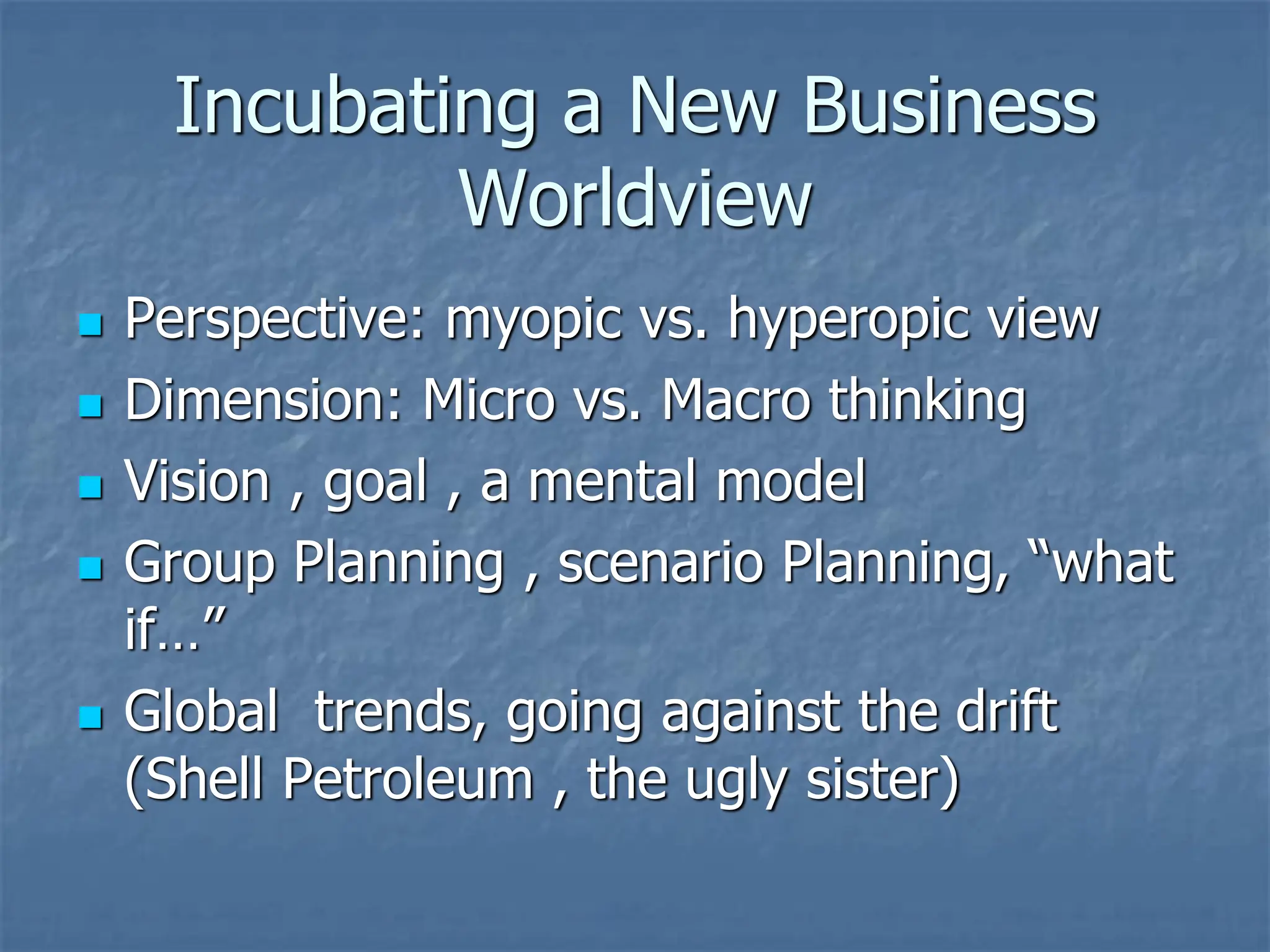 Incubating a New Business
Worldview
◼ Perspective: myopic vs. hyperopic view
◼ Dimension: Micro vs. Macro thinking
◼ Vision , goal , a mental model
◼ Group Planning , scenario Planning, “what
if…”
◼ Global trends, going against the drift
(Shell Petroleum , the ugly sister)
 