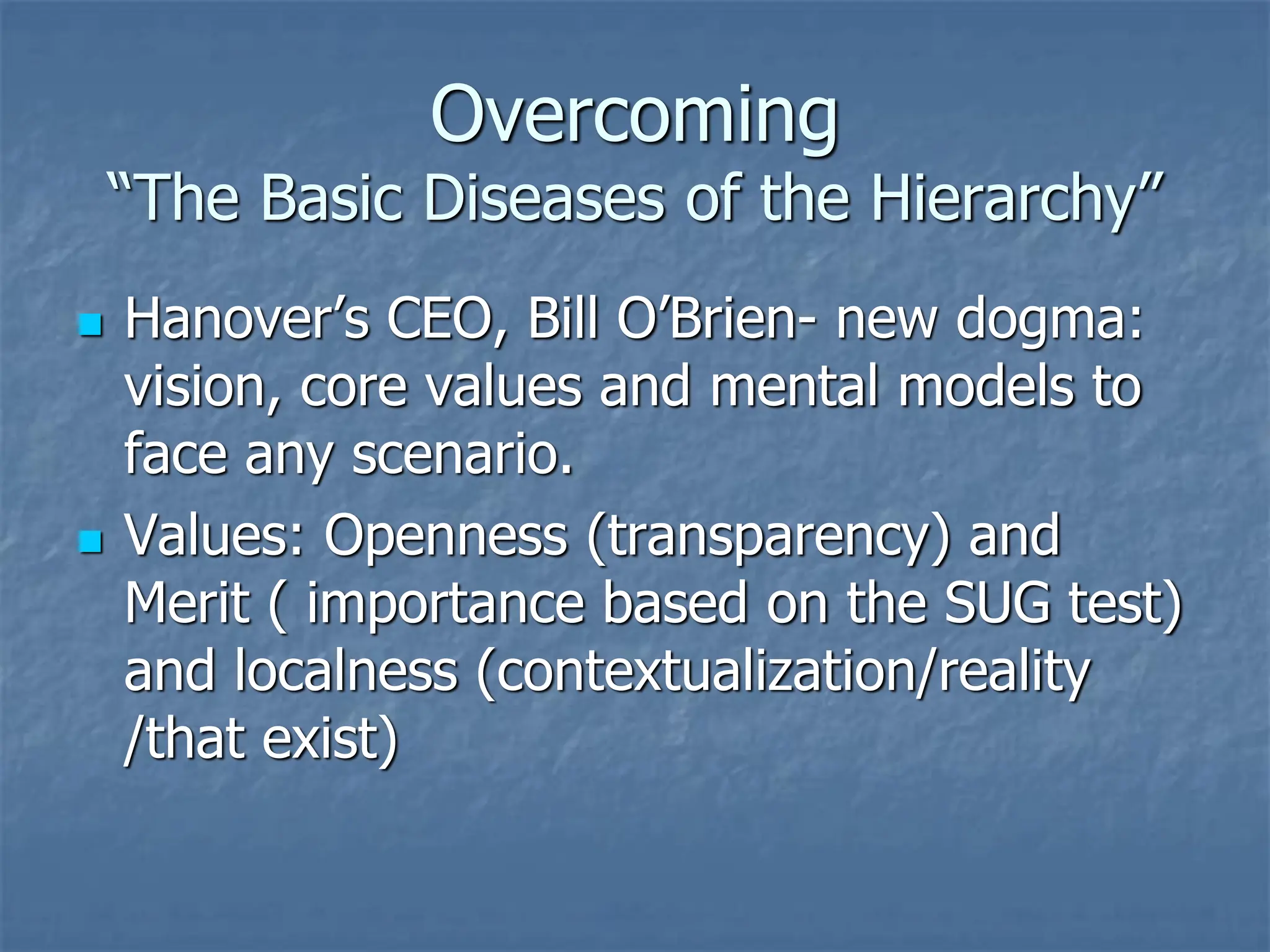Overcoming
“The Basic Diseases of the Hierarchy”
◼ Hanover’s CEO, Bill O’Brien- new dogma:
vision, core values and mental models to
face any scenario.
◼ Values: Openness (transparency) and
Merit ( importance based on the SUG test)
and localness (contextualization/reality
/that exist)
 