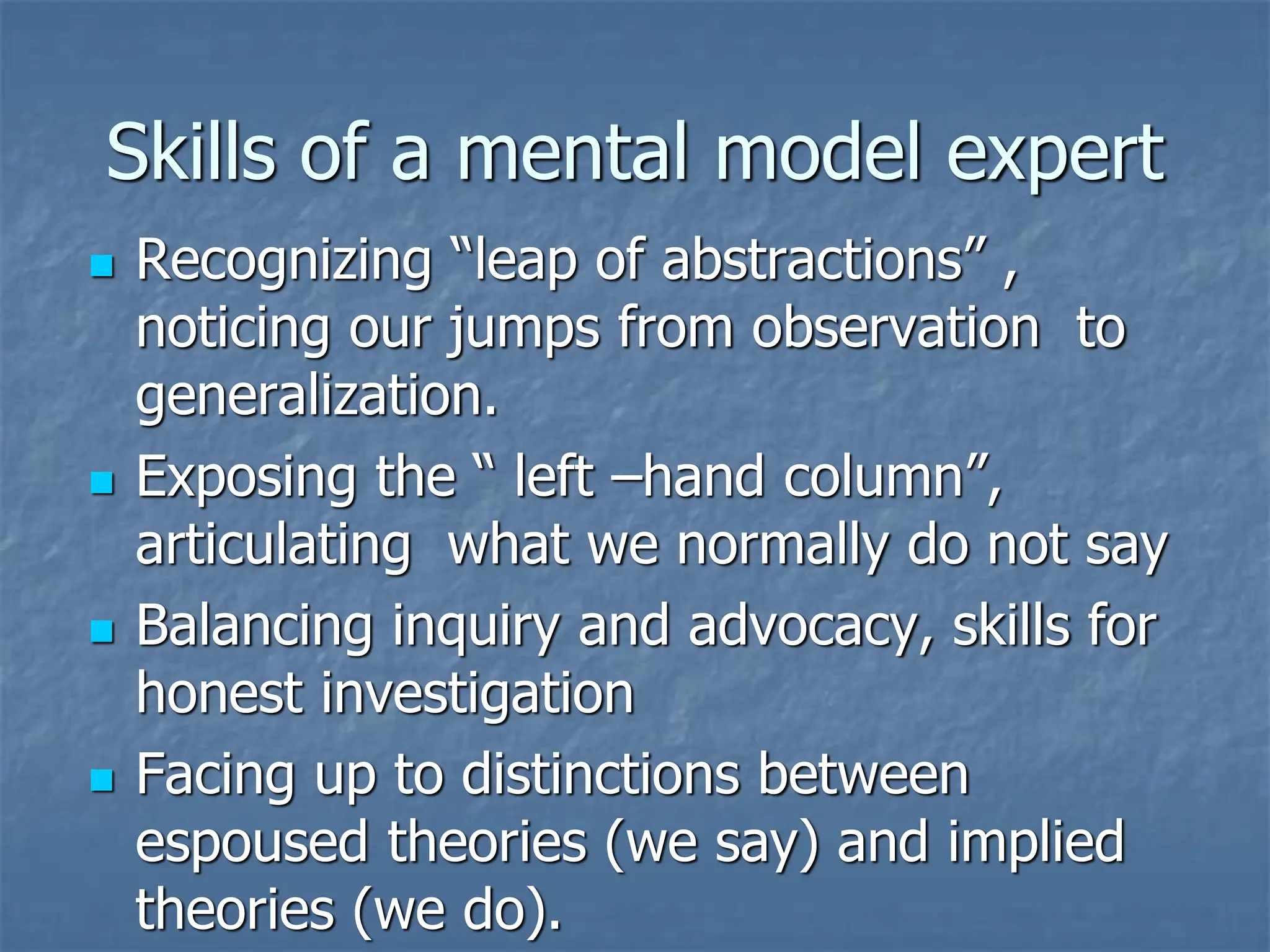 Skills of a mental model expert
◼ Recognizing “leap of abstractions” ,
noticing our jumps from observation to
generalization.
◼ Exposing the “ left –hand column”,
articulating what we normally do not say
◼ Balancing inquiry and advocacy, skills for
honest investigation
◼ Facing up to distinctions between
espoused theories (we say) and implied
theories (we do).
 