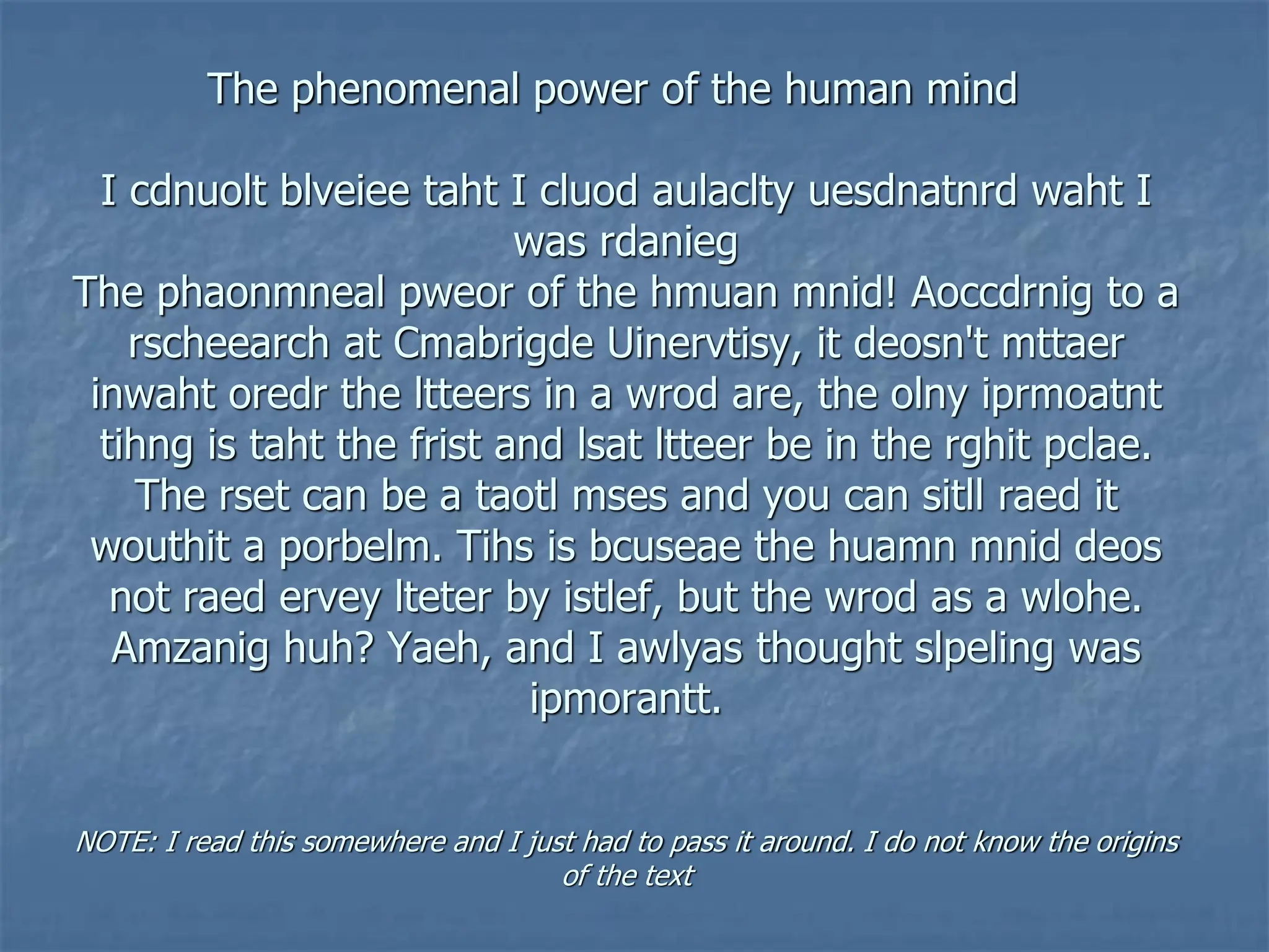 The phenomenal power of the human mind
I cdnuolt blveiee taht I cluod aulaclty uesdnatnrd waht I
was rdanieg
The phaonmneal pweor of the hmuan mnid! Aoccdrnig to a
rscheearch at Cmabrigde Uinervtisy, it deosn't mttaer
inwaht oredr the ltteers in a wrod are, the olny iprmoatnt
tihng is taht the frist and lsat ltteer be in the rghit pclae.
The rset can be a taotl mses and you can sitll raed it
wouthit a porbelm. Tihs is bcuseae the huamn mnid deos
not raed ervey lteter by istlef, but the wrod as a wlohe.
Amzanig huh? Yaeh, and I awlyas thought slpeling was
ipmorantt.
NOTE: I read this somewhere and I just had to pass it around. I do not know the origins
of the text
 