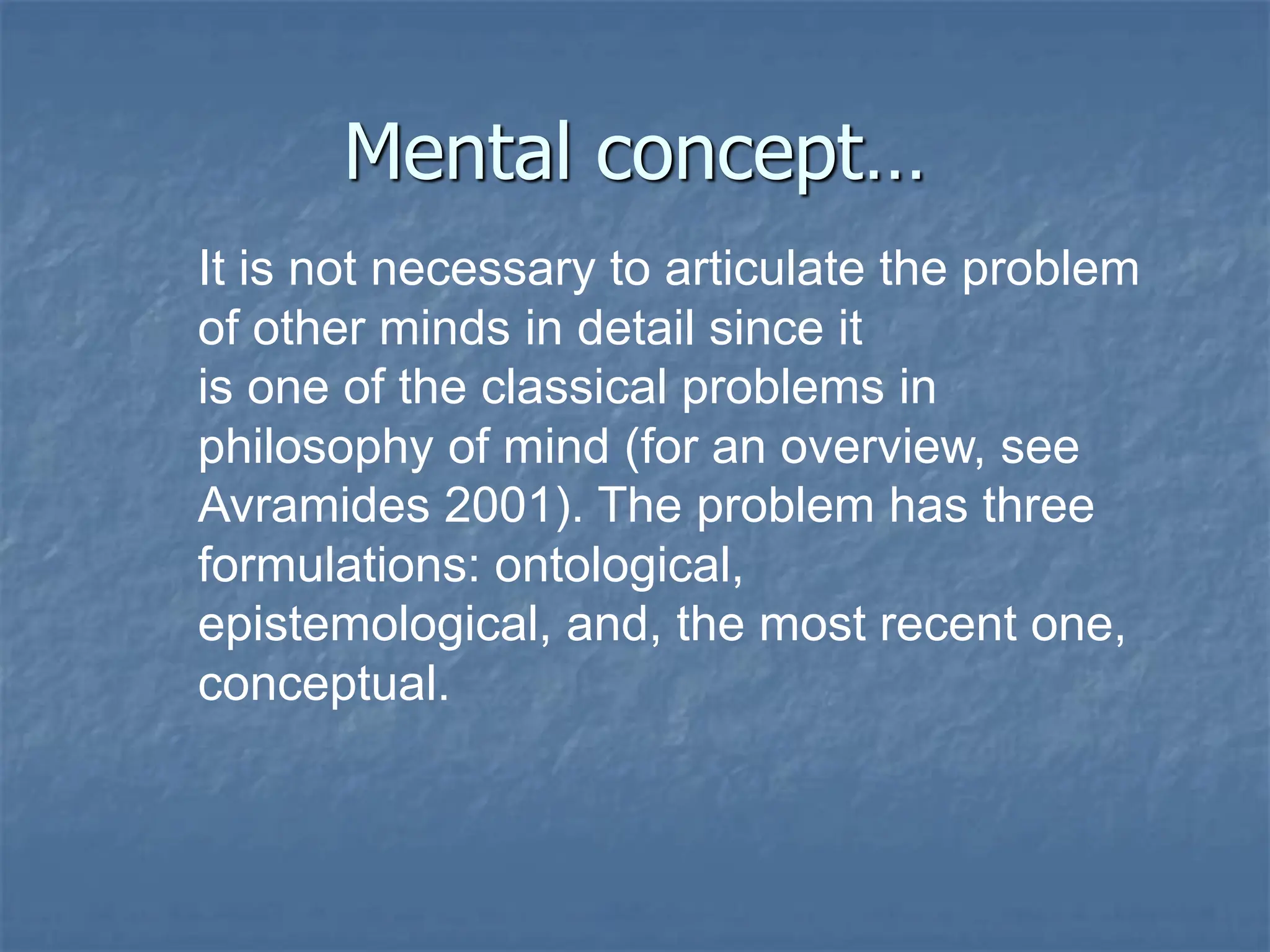 Mental concept…
It is not necessary to articulate the problem
of other minds in detail since it
is one of the classical problems in
philosophy of mind (for an overview, see
Avramides 2001). The problem has three
formulations: ontological,
epistemological, and, the most recent one,
conceptual.
 