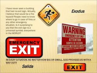 I have never seen a building that had no exit sign. Actually, I believe that would be a fire hazard! People need to know where to go in case of fires or any other emergency situation. Is it surprising to you that the exit sign is a universal symbol, everywhere in the WORLD? Exodus   Salida 