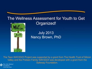 The Wellness Assessment for Youth to Get
Organized!
July 2013
Nancy Brown, PhD
The Teen WAY2GO! Project was supported by a grant from The Health Trust of Silicon
Valley and the Preteen Family WAY2GO! was developed with a grant from the
Safeway Foundation.
 